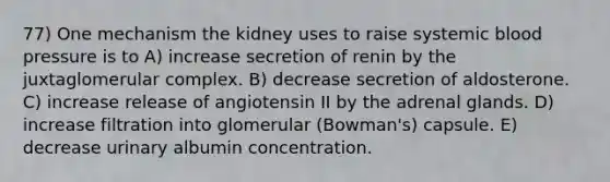 77) One mechanism the kidney uses to raise systemic blood pressure is to A) increase secretion of renin by the juxtaglomerular complex. B) decrease secretion of aldosterone. C) increase release of angiotensin II by the adrenal glands. D) increase filtration into glomerular (Bowman's) capsule. E) decrease urinary albumin concentration.