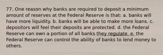 77. One reason why banks are required to deposit a minimum amount of reserves at the Federal Reserve is that: a. banks will have more liquidity. b. banks will be able to make more loans. c. depositors will feel their deposits are protected. d. the Federal Reserve can own a portion of all banks they regulate. e. the Federal Reserve can control the ability of banks to lend money to others.