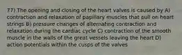 77) The opening and closing of the heart valves is caused by A) contraction and relaxation of papillary muscles that pull on heart strings B) pressure changes of alternating contraction and relaxation during the cardiac cycle C) contraction of the smooth muscle in the walls of the great vessels leaving the heart D) action potentials within the cusps of the valves