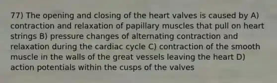 77) The opening and closing of the heart valves is caused by A) contraction and relaxation of papillary muscles that pull on heart strings B) pressure changes of alternating contraction and relaxation during the cardiac cycle C) contraction of the smooth muscle in the walls of the great vessels leaving the heart D) action potentials within the cusps of the valves