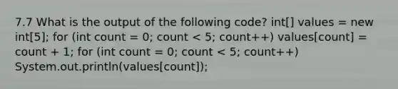 7.7 What is the output of the following code? int[] values = new int[5]; for (int count = 0; count < 5; count++) values[count] = count + 1; for (int count = 0; count < 5; count++) System.out.println(values[count]);