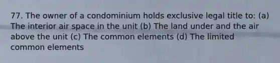 77. The owner of a condominium holds exclusive legal title to: (a) The interior air space in the unit (b) The land under and the air above the unit (c) The common elements (d) The limited common elements