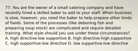 77. You are the owner of a small catering company and have recently hired a skilled baker to add to your staff. When business is slow, however, you need the baker to help prepare other kinds of foods. Some of the processes (like deboning fish and preparing soup stock) are complicated and require detailed training. What style should you use under these circumstances? A. high directive-low supportive B. high directive-high supportive C. high supportive-low directive D. low supportive-low directive