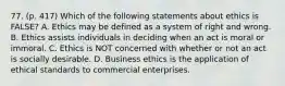 77. (p. 417) Which of the following statements about ethics is FALSE? A. Ethics may be defined as a system of right and wrong. B. Ethics assists individuals in deciding when an act is moral or immoral. C. Ethics is NOT concerned with whether or not an act is socially desirable. D. Business ethics is the application of ethical standards to commercial enterprises.