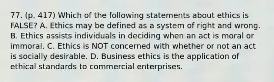 77. (p. 417) Which of the following statements about ethics is FALSE? A. Ethics may be defined as a system of right and wrong. B. Ethics assists individuals in deciding when an act is moral or immoral. C. Ethics is NOT concerned with whether or not an act is socially desirable. D. Business ethics is the application of ethical standards to commercial enterprises.