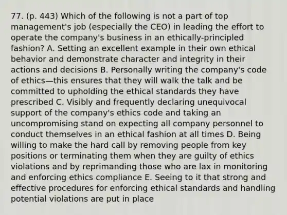 77. (p. 443) Which of the following is not a part of top management's job (especially the CEO) in leading the effort to operate the company's business in an ethically-principled fashion? A. Setting an excellent example in their own ethical behavior and demonstrate character and integrity in their actions and decisions B. Personally writing the company's code of ethics—this ensures that they will walk the talk and be committed to upholding the ethical standards they have prescribed C. Visibly and frequently declaring unequivocal support of the company's ethics code and taking an uncompromising stand on expecting all company personnel to conduct themselves in an ethical fashion at all times D. Being willing to make the hard call by removing people from key positions or terminating them when they are guilty of ethics violations and by reprimanding those who are lax in monitoring and enforcing ethics compliance E. Seeing to it that strong and effective procedures for enforcing ethical standards and handling potential violations are put in place