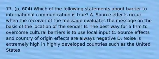 77. (p. 604) Which of the following statements about barrier to international communication is true? A. Source effects occur when the receiver of the message evaluates the message on the basis of the location of the sender B. The best way for a firm to overcome cultural barriers is to use local input C. Source effects and country of origin effects are always negative D. Noise is extremely high in highly developed countries such as the United States