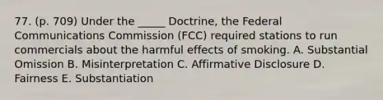 77. (p. 709) Under the _____ Doctrine, the Federal Communications Commission (FCC) required stations to run commercials about the harmful effects of smoking. A. Substantial Omission B. Misinterpretation C. Affirmative Disclosure D. Fairness E. Substantiation