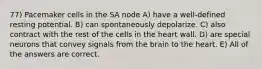 77) Pacemaker cells in the SA node A) have a well-defined resting potential. B) can spontaneously depolarize. C) also contract with the rest of the cells in the heart wall. D) are special neurons that convey signals from the brain to the heart. E) All of the answers are correct.