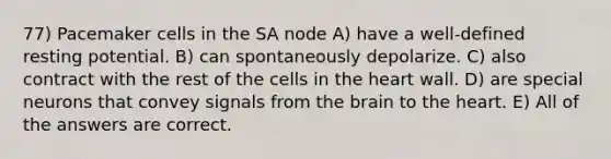 77) Pacemaker cells in the SA node A) have a well-defined resting potential. B) can spontaneously depolarize. C) also contract with the rest of the cells in the heart wall. D) are special neurons that convey signals from the brain to the heart. E) All of the answers are correct.