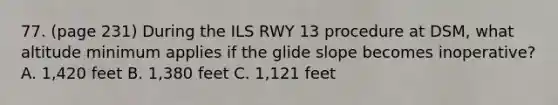 77. (page 231) During the ILS RWY 13 procedure at DSM, what altitude minimum applies if the glide slope becomes inoperative? A. 1,420 feet B. 1,380 feet C. 1,121 feet