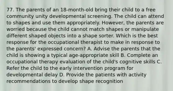 77. The parents of an 18-month-old bring their child to a free community unity developmental screening. The child can attend to shapes and use them appropriately. However, the parents are worried because the child cannot match shapes or manipulate different shaped objects into a shape sorter. Which is the best response for the occupational therapist to make in response to the parents' expressed concern? A. Advise the parents that the child is showing a typical age-appropriate skill B. Complete an occupational therapy evaluation of the child's cognitive skills C. Refer the child to the early intervention program for developmental delay D. Provide the patients with activity recommendations to develop shape recognition