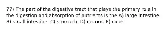 77) The part of the digestive tract that plays the primary role in the digestion and absorption of nutrients is the A) large intestine. B) small intestine. C) stomach. D) cecum. E) colon.