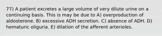 77) A patient excretes a large volume of very dilute urine on a continuing basis. This is may be due to A) overproduction of aldosterone. B) excessive ADH secretion. C) absence of ADH. D) hematuric oliguria. E) dilation of the afferent arterioles.