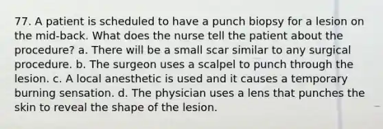 77. A patient is scheduled to have a punch biopsy for a lesion on the mid-back. What does the nurse tell the patient about the procedure? a. There will be a small scar similar to any surgical procedure. b. The surgeon uses a scalpel to punch through the lesion. c. A local anesthetic is used and it causes a temporary burning sensation. d. The physician uses a lens that punches the skin to reveal the shape of the lesion.