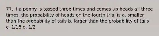 77. If a penny is tossed three times and comes up heads all three times, the probability of heads on the fourth trial is a. smaller than the probability of tails b. larger than the probability of tails c. 1/16 d. 1/2