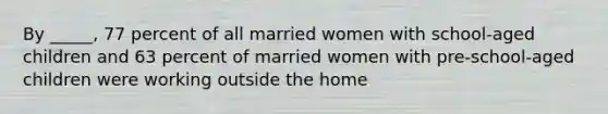 By _____, 77 percent of all married women with school-aged children and 63 percent of married women with pre-school-aged children were working outside the home