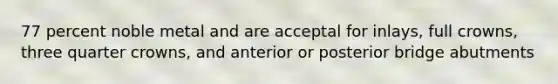 77 percent noble metal and are acceptal for inlays, full crowns, three quarter crowns, and anterior or posterior bridge abutments