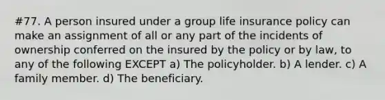 #77. A person insured under a group life insurance policy can make an assignment of all or any part of the incidents of ownership conferred on the insured by the policy or by law, to any of the following EXCEPT a) The policyholder. b) A lender. c) A family member. d) The beneficiary.