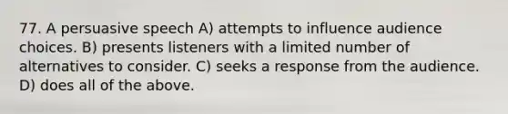 77. A persuasive speech A) attempts to influence audience choices. B) presents listeners with a limited number of alternatives to consider. C) seeks a response from the audience. D) does all of the above.