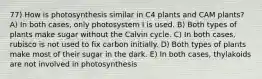 77) How is photosynthesis similar in C4 plants and CAM plants? A) In both cases, only photosystem I is used. B) Both types of plants make sugar without the Calvin cycle. C) In both cases, rubisco is not used to fix carbon initially. D) Both types of plants make most of their sugar in the dark. E) In both cases, thylakoids are not involved in photosynthesis