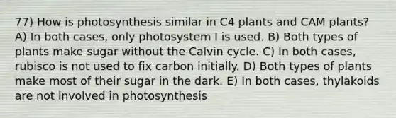 77) How is photosynthesis similar in C4 plants and CAM plants? A) In both cases, only photosystem I is used. B) Both types of plants make sugar without the Calvin cycle. C) In both cases, rubisco is not used to fix carbon initially. D) Both types of plants make most of their sugar in the dark. E) In both cases, thylakoids are not involved in photosynthesis