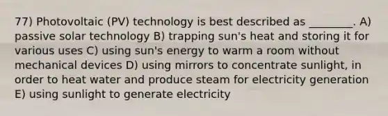 77) Photovoltaic (PV) technology is best described as ________. A) passive solar technology B) trapping sun's heat and storing it for various uses C) using sun's energy to warm a room without mechanical devices D) using mirrors to concentrate sunlight, in order to heat water and produce steam for electricity generation E) using sunlight to generate electricity