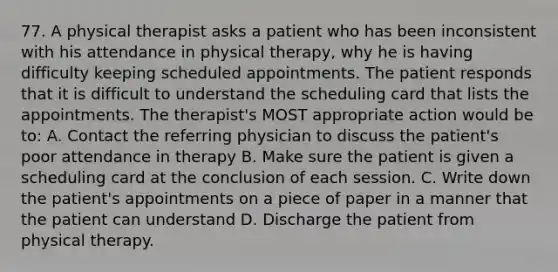 77. A physical therapist asks a patient who has been inconsistent with his attendance in physical therapy, why he is having difficulty keeping scheduled appointments. The patient responds that it is difficult to understand the scheduling card that lists the appointments. The therapist's MOST appropriate action would be to: A. Contact the referring physician to discuss the patient's poor attendance in therapy B. Make sure the patient is given a scheduling card at the conclusion of each session. C. Write down the patient's appointments on a piece of paper in a manner that the patient can understand D. Discharge the patient from physical therapy.