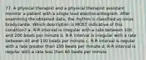 77. A physical therapist and a physical therapist assistant monitor a patient with a single lead electrocardiogram. After examining the obtained data, the rhythm is classified as sinus bradycardia. Which description is MOST indicative of this condition? a. R-R interval is irregular with a rate between 100 and 200 beats per minute b. R-R interval is irregular with a rate between 40 and 100 beats per minute c. R-R interval is regular with a rate greater than 100 beats per minute d. R-R interval is regular with a rate less than 60 beats per minute