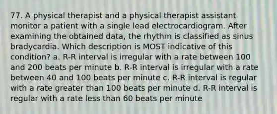 77. A physical therapist and a physical therapist assistant monitor a patient with a single lead electrocardiogram. After examining the obtained data, the rhythm is classified as sinus bradycardia. Which description is MOST indicative of this condition? a. R-R interval is irregular with a rate between 100 and 200 beats per minute b. R-R interval is irregular with a rate between 40 and 100 beats per minute c. R-R interval is regular with a rate greater than 100 beats per minute d. R-R interval is regular with a rate less than 60 beats per minute