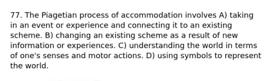 77. The Piagetian process of accommodation involves A) taking in an event or experience and connecting it to an existing scheme. B) changing an existing scheme as a result of new information or experiences. C) understanding the world in terms of one's senses and motor actions. D) using symbols to represent the world.