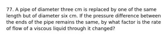 77. A pipe of diameter three cm is replaced by one of the same length but of diameter six cm. If the pressure difference between the ends of the pipe remains the same, by what factor is the rate of flow of a viscous liquid through it changed?