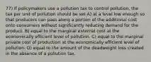 77) If policymakers use a pollution tax to control pollution, the tax per unit of pollution should be set A) at a level low enough so that producers can pass along a portion of the additional cost onto consumers without significantly reducing demand for the product. B) equal to the marginal external cost at the economically efficient level of pollution. C) equal to the marginal private cost of production at the economically efficient level of pollution. D) equal to the amount of the deadweight loss created in the absence of a pollution tax.