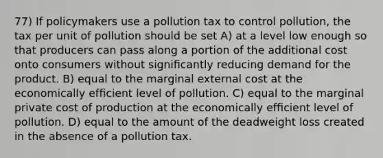 77) If policymakers use a pollution tax to control pollution, the tax per unit of pollution should be set A) at a level low enough so that producers can pass along a portion of the additional cost onto consumers without signiﬁcantly reducing demand for the product. B) equal to the marginal external cost at the economically efﬁcient level of pollution. C) equal to the marginal private cost of production at the economically efﬁcient level of pollution. D) equal to the amount of the deadweight loss created in the absence of a pollution tax.