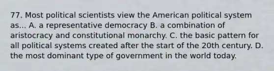 77. Most political scientists view the American political system as... A. a representative democracy B. a combination of aristocracy and constitutional monarchy. C. the basic pattern for all political systems created after the start of the 20th century. D. the most dominant type of government in the world today.