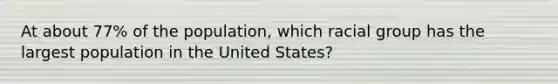 At about 77% of the population, which racial group has the largest population in the United States?