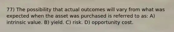 77) The possibility that actual outcomes will vary from what was expected when the asset was purchased is referred to as: A) intrinsic value. B) yield. C) risk. D) opportunity cost.