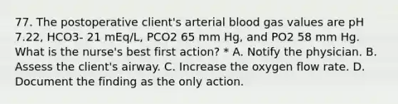 77. The postoperative client's arterial blood gas values are pH 7.22, HCO3- 21 mEq/L, PCO2 65 mm Hg, and PO2 58 mm Hg. What is the nurse's best first action? * A. Notify the physician. B. Assess the client's airway. C. Increase the oxygen flow rate. D. Document the finding as the only action.