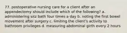 77. postoperative nursing care for a client after an appendectomy should include which of the following? a. administering sitz bath four times a day b. noting the first bowel movement after surgery c. limiting the client's activity to bathroom privileges d. measuring abdominal girth every 2 hours