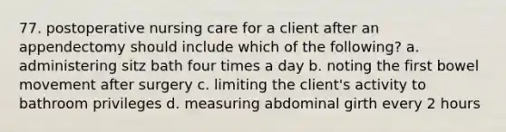 77. postoperative nursing care for a client after an appendectomy should include which of the following? a. administering sitz bath four times a day b. noting the first bowel movement after surgery c. limiting the client's activity to bathroom privileges d. measuring abdominal girth every 2 hours