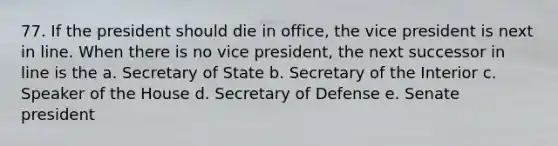 77. If the president should die in office, the vice president is next in line. When there is no vice president, the next successor in line is the a. Secretary of State b. Secretary of the Interior c. Speaker of the House d. Secretary of Defense e. Senate president