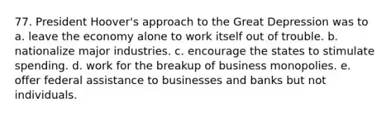 77. President Hoover's approach to the Great Depression was to a. leave the economy alone to work itself out of trouble. b. nationalize major industries. c. encourage the states to stimulate spending. d. work for the breakup of business monopolies. e. offer federal assistance to businesses and banks but not individuals.