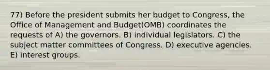 77) Before the president submits her budget to Congress, the Office of Management and Budget(OMB) coordinates the requests of A) the governors. B) individual legislators. C) the subject matter committees of Congress. D) executive agencies. E) <a href='https://www.questionai.com/knowledge/kiXYXLKJmH-interest-groups' class='anchor-knowledge'>interest groups</a>.