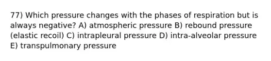 77) Which pressure changes with the phases of respiration but is always negative? A) atmospheric pressure B) rebound pressure (elastic recoil) C) intrapleural pressure D) intra-alveolar pressure E) transpulmonary pressure