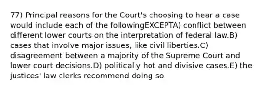 77) Principal reasons for the Court's choosing to hear a case would include each of the followingEXCEPTA) conflict between different lower courts on the interpretation of federal law.B) cases that involve major issues, like civil liberties.C) disagreement between a majority of the Supreme Court and lower court decisions.D) politically hot and divisive cases.E) the justices' law clerks recommend doing so.