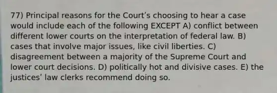 77) Principal reasons for the Courtʹs choosing to hear a case would include each of the following EXCEPT A) conflict between different lower courts on the interpretation of federal law. B) cases that involve major issues, like civil liberties. C) disagreement between a majority of the Supreme Court and lower court decisions. D) politically hot and divisive cases. E) the justicesʹ law clerks recommend doing so.