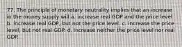 77. The principle of monetary neutrality implies that an increase in the money supply will a. increase real GDP and the price level. b. increase real GDP, but not the price level. c. increase the price level, but not real GDP. d. increase neither the price level nor real GDP.