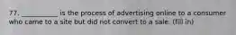 77. ___________ is the process of advertising online to a consumer who came to a site but did not convert to a sale. (fill in)