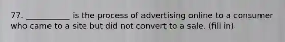 77. ___________ is the process of advertising online to a consumer who came to a site but did not convert to a sale. (fill in)