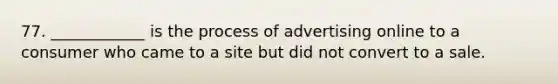 77. ____________ is the process of advertising online to a consumer who came to a site but did not convert to a sale.